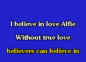 I believe in love Alfie
Without true love

believers can believe in