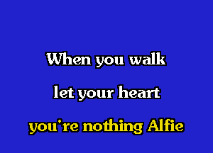 When you walk

let your heart

you're nothing Alfie