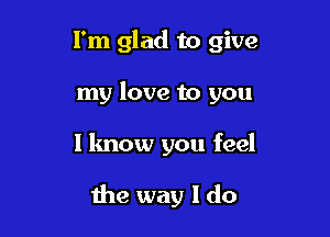 I'm glad to give
my love to you

I know you feel

the way I do