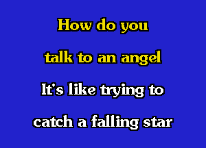 How do you
talk to an angel

It's like trying to

catch a falling star