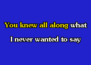 You knew all along what

I never wanted to say