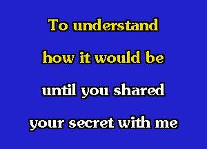 To understand
how it would be
umjl you shared

your secret with me