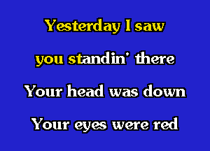 Yesterday I saw
you standin' there

Your head was down

Your eyes were red I