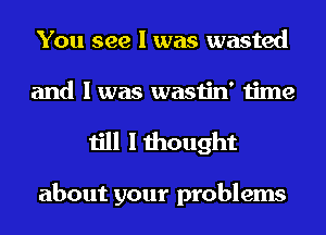 You see I was wasted
and I was wastin' time

till I thought

about your problems