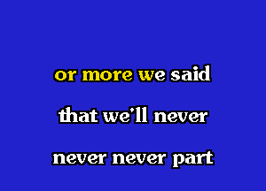 or more we said

that we'll never

never never part