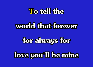 To tell the
world that forever

for always for

love you'll be mine