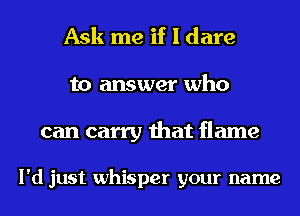 Ask me if I dare
to answer who

can carry that flame

I'd just whisper your name