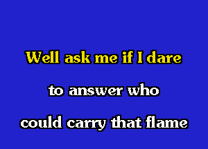 Well ask me if I dare
to answer who

could carry that flame