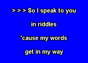 .3 ry t. So I speak to you

in riddles

'cause my words

get in my way