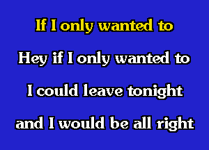 If I only wanted to
Hey if I only wanted to

I could leave tonight

and I would be all right