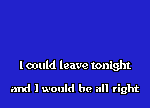 I could leave tonight

and I would be all right