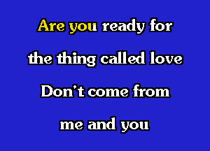 Are you ready for

the thing called love

Don't come from

me and you