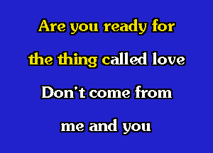 Are you ready for

the thing called love

Don't come from

me and you