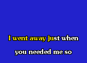 I went away just when

you needed me so