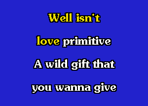 Well isn't

love primitive

A wild gift that

you wanna give