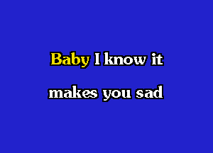 Baby I lmow it

makes you sad