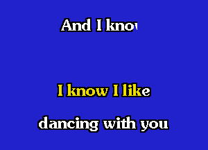 I lmow I like

dancing with you