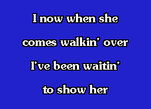 I now when she

comes walkin' over
I've been waitin'

to show her