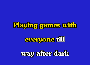 Playing games with

everyone till

way after dark
