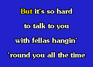 But it's so hard
to talk to you
with fellas hangin'

'round you all the time