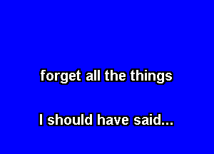 forget all the things

I should have said...