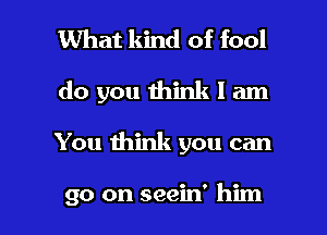 What kind of fool
do you think I am

You think you can

go on seein' him