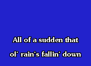 All of a sudden that

ol' rain's fallin' down