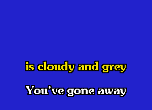 is cloudy and grey

You've gone away