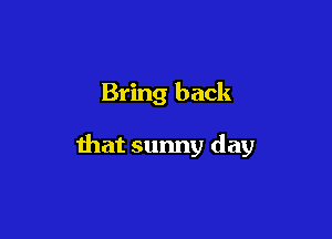 Bring back

that sunny day