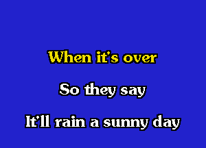 When it's over

So they say

It'll rain a sunny day