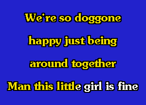 We're so doggone
happy just being
around together

Man this little girl is fine