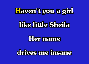 Haven't you a girl

like littie Sheila
Her name

drives me insane