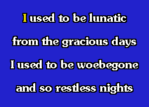I used to be lunatic
from the gracious days
I used to be woebegone

and so restless nights