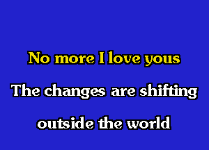 No more I love yous
The changes are shifting

outside the world
