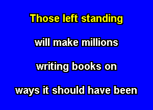 Those left standing

will make millions
writing books on

ways it should have been