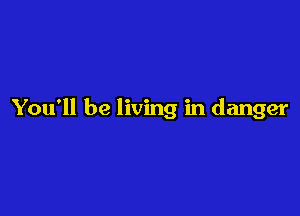 You'll be living in danger