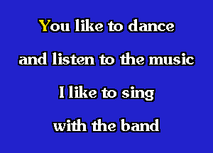 You like to dance
and listen to the music

I like to sing
with the band