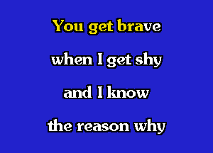 You get brave
when I get shy

and I know

me reason why