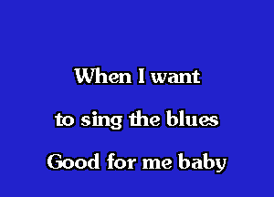 When I want

to sing the bluaa

Good for me baby