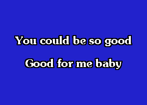 You could be so good

Good for me baby