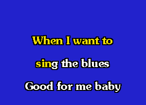 When I want to

sing the blues

Good for me baby