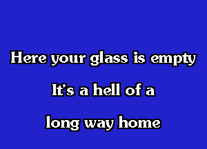 Here your glass is empty

It's a hell of a

long way home