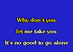 Why don't you

let me take you

It's no good to go alone