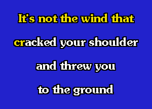 It's not the wind that
cracked your shoulder
and threw you

to the ground