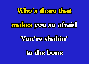 Who's there that

makes you so afraid

You're shakin'

to the bone