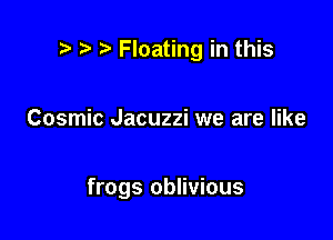 .7! ) Floating in this

Cosmic Jacuzzi we are like

frogs oblivious