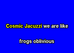 Cosmic Jacuzzi we are like

frogs oblivious