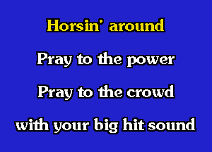 Horsin' around
Pray to the power
Pray to the crowd

with your big hit sound