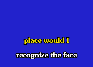 place would I

recognize the face