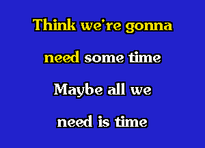 Think we're gonna

need some u'me

Maybe all we

need is time